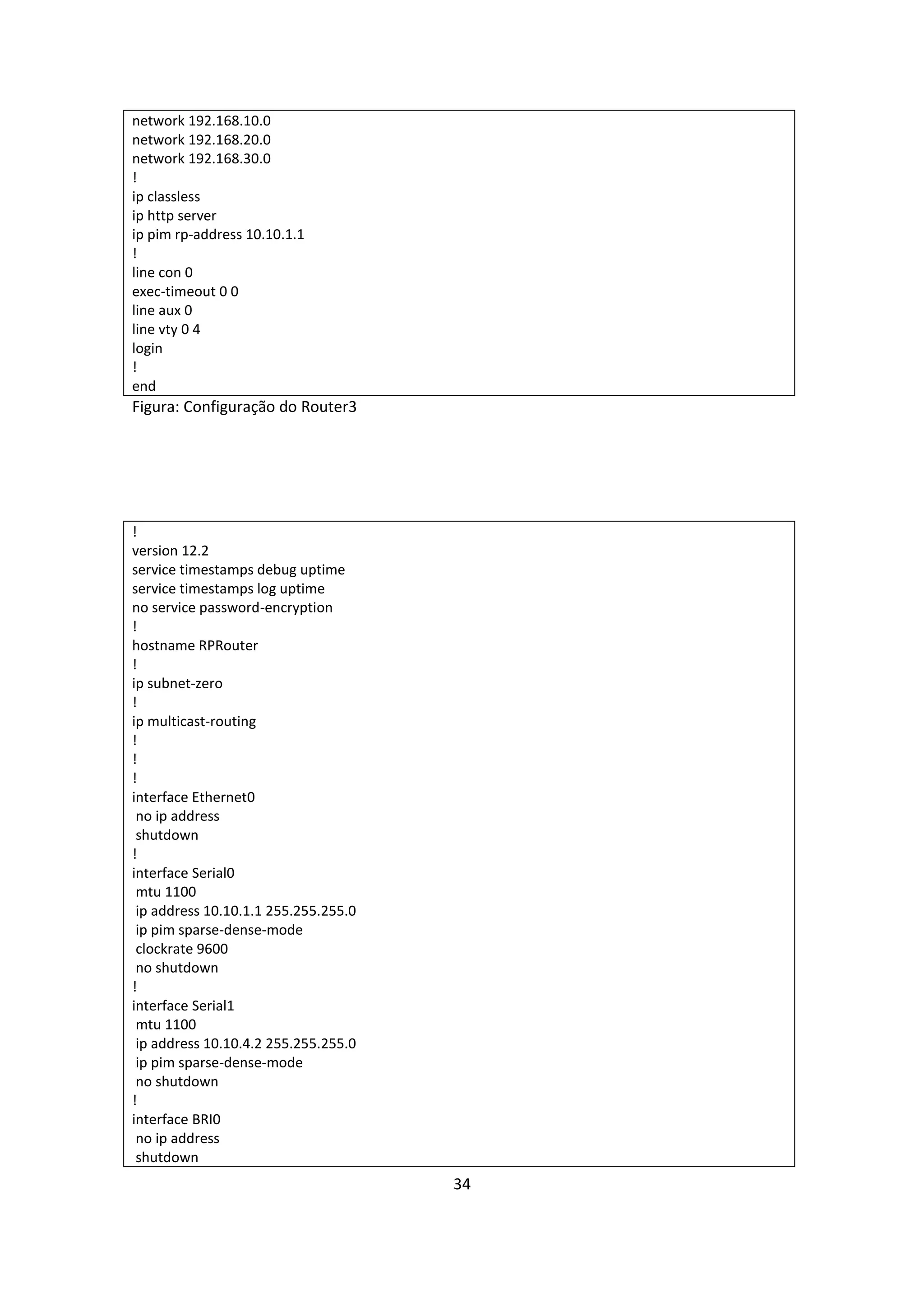 network 192.168.10.0
network 192.168.20.0
network 192.168.30.0
!
ip classless
ip http server
ip pim rp-address 10.10.1.1
!
line con 0
exec-timeout 0 0
line aux 0
line vty 0 4
login
!
end
Figura: Configuração do Router3




!
version 12.2
service timestamps debug uptime
service timestamps log uptime
no service password-encryption
!
hostname RPRouter
!
ip subnet-zero
!
ip multicast-routing
!
!
!
interface Ethernet0
 no ip address
 shutdown
!
interface Serial0
 mtu 1100
 ip address 10.10.1.1 255.255.255.0
 ip pim sparse-dense-mode
 clockrate 9600
 no shutdown
!
interface Serial1
 mtu 1100
 ip address 10.10.4.2 255.255.255.0
 ip pim sparse-dense-mode
 no shutdown
!
interface BRI0
 no ip address
 shutdown
                                      34
 