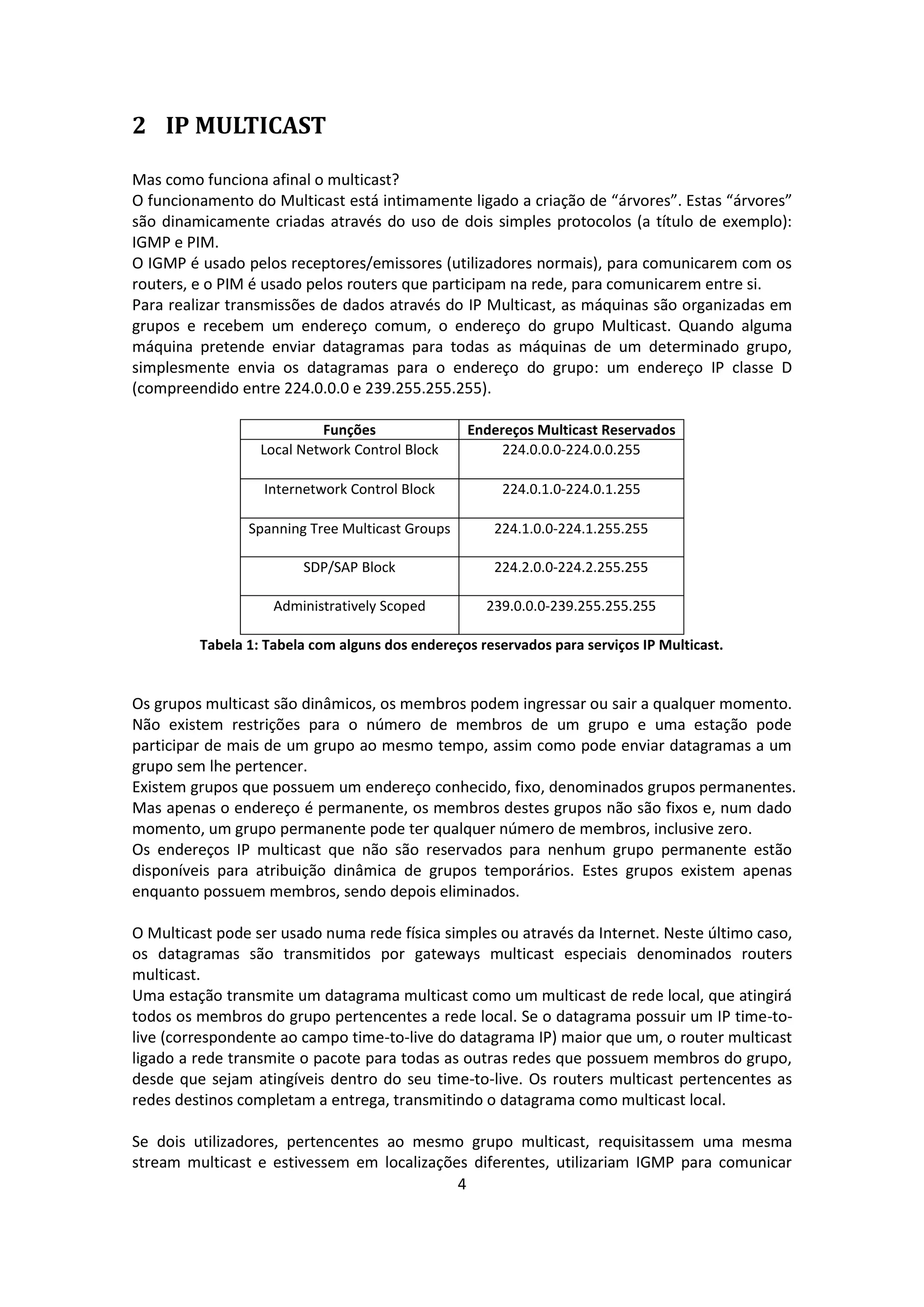 2 IP MULTICAST

Mas como funciona afinal o multicast?
O funcionamento do Multicast está intimamente ligado a criação de “árvores”. Estas “árvores”
são dinamicamente criadas através do uso de dois simples protocolos (a título de exemplo):
IGMP e PIM.
O IGMP é usado pelos receptores/emissores (utilizadores normais), para comunicarem com os
routers, e o PIM é usado pelos routers que participam na rede, para comunicarem entre si.
Para realizar transmissões de dados através do IP Multicast, as máquinas são organizadas em
grupos e recebem um endereço comum, o endereço do grupo Multicast. Quando alguma
máquina pretende enviar datagramas para todas as máquinas de um determinado grupo,
simplesmente envia os datagramas para o endereço do grupo: um endereço IP classe D
(compreendido entre 224.0.0.0 e 239.255.255.255).

                           Funções               Endereços Multicast Reservados
                  Local Network Control Block         224.0.0.0-224.0.0.255

                  Internetwork Control Block           224.0.1.0-224.0.1.255

                Spanning Tree Multicast Groups       224.1.0.0-224.1.255.255

                        SDP/SAP Block                224.2.0.0-224.2.255.255

                    Administratively Scoped         239.0.0.0-239.255.255.255

         Tabela 1: Tabela com alguns dos endereços reservados para serviços IP Multicast.


Os grupos multicast são dinâmicos, os membros podem ingressar ou sair a qualquer momento.
Não existem restrições para o número de membros de um grupo e uma estação pode
participar de mais de um grupo ao mesmo tempo, assim como pode enviar datagramas a um
grupo sem lhe pertencer.
Existem grupos que possuem um endereço conhecido, fixo, denominados grupos permanentes.
Mas apenas o endereço é permanente, os membros destes grupos não são fixos e, num dado
momento, um grupo permanente pode ter qualquer número de membros, inclusive zero.
Os endereços IP multicast que não são reservados para nenhum grupo permanente estão
disponíveis para atribuição dinâmica de grupos temporários. Estes grupos existem apenas
enquanto possuem membros, sendo depois eliminados.

O Multicast pode ser usado numa rede física simples ou através da Internet. Neste último caso,
os datagramas são transmitidos por gateways multicast especiais denominados routers
multicast.
Uma estação transmite um datagrama multicast como um multicast de rede local, que atingirá
todos os membros do grupo pertencentes a rede local. Se o datagrama possuir um IP time-to-
live (correspondente ao campo time-to-live do datagrama IP) maior que um, o router multicast
ligado a rede transmite o pacote para todas as outras redes que possuem membros do grupo,
desde que sejam atingíveis dentro do seu time-to-live. Os routers multicast pertencentes as
redes destinos completam a entrega, transmitindo o datagrama como multicast local.

Se dois utilizadores, pertencentes ao mesmo grupo multicast, requisitassem uma mesma
stream multicast e estivessem em localizações diferentes, utilizariam IGMP para comunicar
                                            4
 