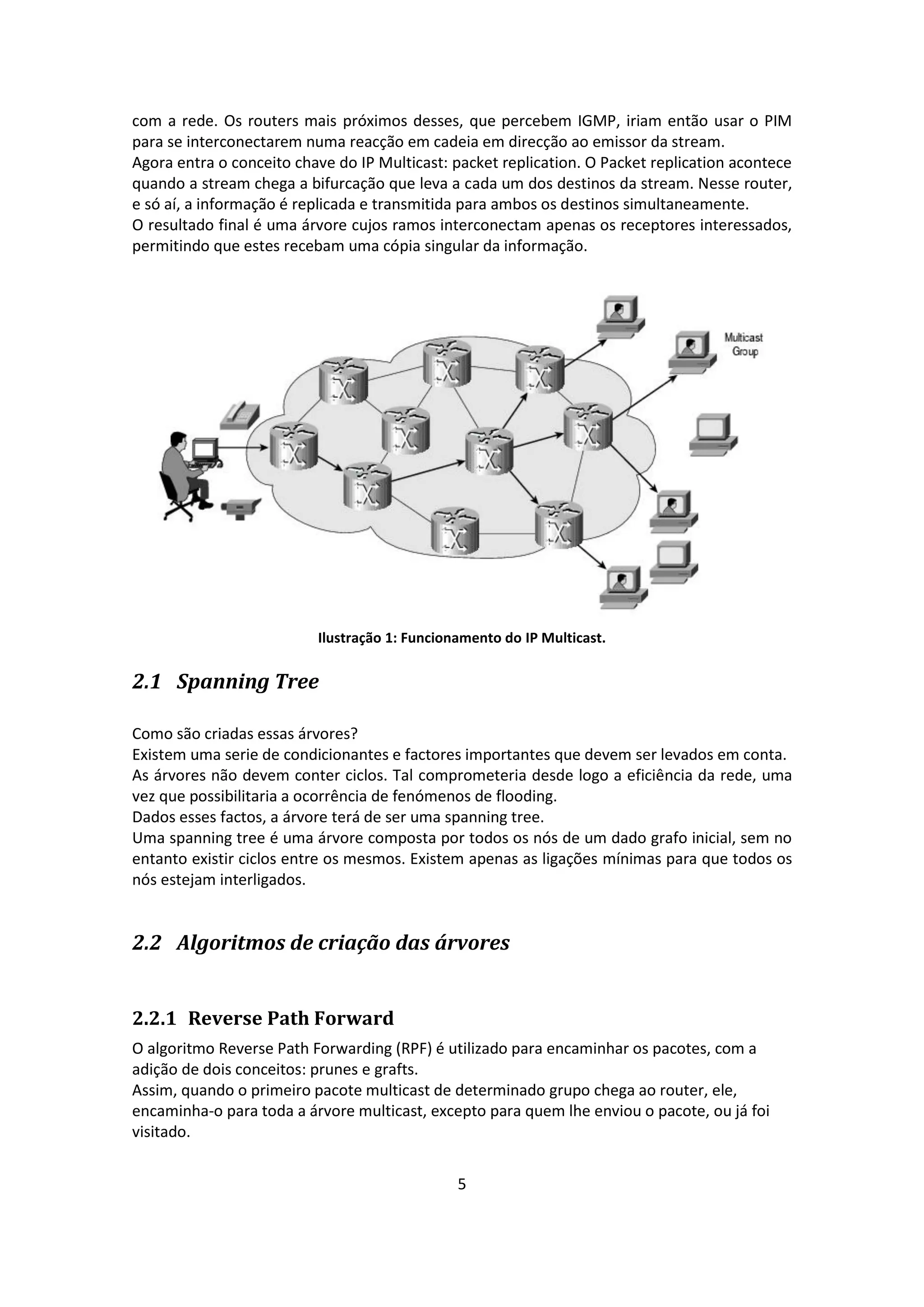 com a rede. Os routers mais próximos desses, que percebem IGMP, iriam então usar o PIM
para se interconectarem numa reacção em cadeia em direcção ao emissor da stream.
Agora entra o conceito chave do IP Multicast: packet replication. O Packet replication acontece
quando a stream chega a bifurcação que leva a cada um dos destinos da stream. Nesse router,
e só aí, a informação é replicada e transmitida para ambos os destinos simultaneamente.
O resultado final é uma árvore cujos ramos interconectam apenas os receptores interessados,
permitindo que estes recebam uma cópia singular da informação.




                          Ilustração 1: Funcionamento do IP Multicast.

2.1 Spanning Tree

Como são criadas essas árvores?
Existem uma serie de condicionantes e factores importantes que devem ser levados em conta.
As árvores não devem conter ciclos. Tal comprometeria desde logo a eficiência da rede, uma
vez que possibilitaria a ocorrência de fenómenos de flooding.
Dados esses factos, a árvore terá de ser uma spanning tree.
Uma spanning tree é uma árvore composta por todos os nós de um dado grafo inicial, sem no
entanto existir ciclos entre os mesmos. Existem apenas as ligações mínimas para que todos os
nós estejam interligados.


2.2 Algoritmos de criação das árvores


2.2.1 Reverse Path Forward
O algoritmo Reverse Path Forwarding (RPF) é utilizado para encaminhar os pacotes, com a
adição de dois conceitos: prunes e grafts.
Assim, quando o primeiro pacote multicast de determinado grupo chega ao router, ele,
encaminha-o para toda a árvore multicast, excepto para quem lhe enviou o pacote, ou já foi
visitado.


                                               5
 