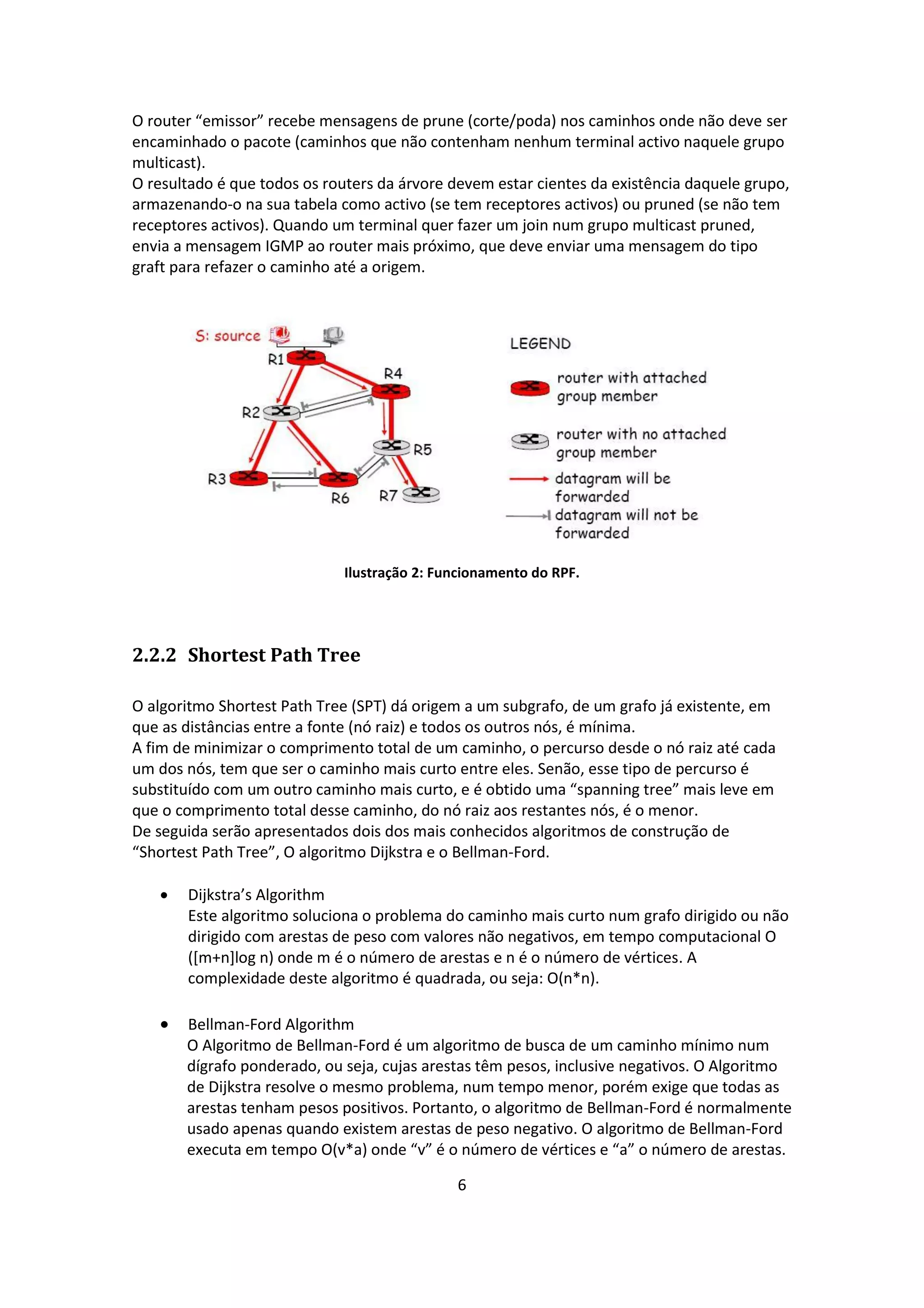 O router “emissor” recebe mensagens de prune (corte/poda) nos caminhos onde não deve ser
encaminhado o pacote (caminhos que não contenham nenhum terminal activo naquele grupo
multicast).
O resultado é que todos os routers da árvore devem estar cientes da existência daquele grupo,
armazenando-o na sua tabela como activo (se tem receptores activos) ou pruned (se não tem
receptores activos). Quando um terminal quer fazer um join num grupo multicast pruned,
envia a mensagem IGMP ao router mais próximo, que deve enviar uma mensagem do tipo
graft para refazer o caminho até a origem.




                              Ilustração 2: Funcionamento do RPF.




2.2.2 Shortest Path Tree

O algoritmo Shortest Path Tree (SPT) dá origem a um subgrafo, de um grafo já existente, em
que as distâncias entre a fonte (nó raiz) e todos os outros nós, é mínima.
A fim de minimizar o comprimento total de um caminho, o percurso desde o nó raiz até cada
um dos nós, tem que ser o caminho mais curto entre eles. Senão, esse tipo de percurso é
substituído com um outro caminho mais curto, e é obtido uma “spanning tree” mais leve em
que o comprimento total desse caminho, do nó raiz aos restantes nós, é o menor.
De seguida serão apresentados dois dos mais conhecidos algoritmos de construção de
“Shortest Path Tree”, O algoritmo Dijkstra e o Bellman-Ford.

      Dijkstra’s Algorithm
       Este algoritmo soluciona o problema do caminho mais curto num grafo dirigido ou não
       dirigido com arestas de peso com valores não negativos, em tempo computacional O
       ([m+n]log n) onde m é o número de arestas e n é o número de vértices. A
       complexidade deste algoritmo é quadrada, ou seja: O(n*n).

      Bellman-Ford Algorithm
       O Algoritmo de Bellman-Ford é um algoritmo de busca de um caminho mínimo num
       dígrafo ponderado, ou seja, cujas arestas têm pesos, inclusive negativos. O Algoritmo
       de Dijkstra resolve o mesmo problema, num tempo menor, porém exige que todas as
       arestas tenham pesos positivos. Portanto, o algoritmo de Bellman-Ford é normalmente
       usado apenas quando existem arestas de peso negativo. O algoritmo de Bellman-Ford
       executa em tempo O(v*a) onde “v” é o número de vértices e “a” o número de arestas.

                                              6
 