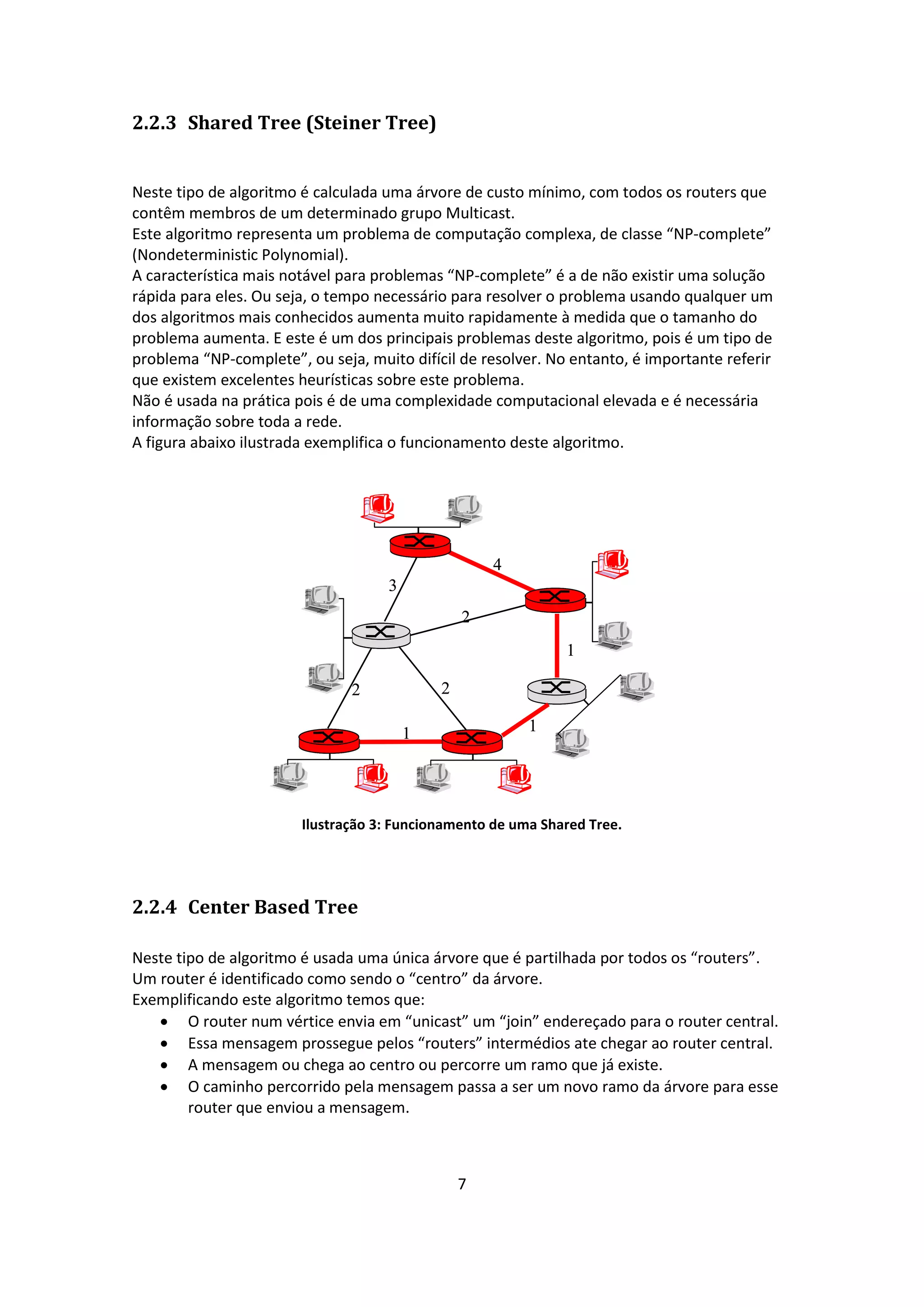 2.2.3 Shared Tree (Steiner Tree)


Neste tipo de algoritmo é calculada uma árvore de custo mínimo, com todos os routers que
contêm membros de um determinado grupo Multicast.
Este algoritmo representa um problema de computação complexa, de classe “NP-complete”
(Nondeterministic Polynomial).
A característica mais notável para problemas “NP-complete” é a de não existir uma solução
rápida para eles. Ou seja, o tempo necessário para resolver o problema usando qualquer um
dos algoritmos mais conhecidos aumenta muito rapidamente à medida que o tamanho do
problema aumenta. E este é um dos principais problemas deste algoritmo, pois é um tipo de
problema “NP-complete”, ou seja, muito difícil de resolver. No entanto, é importante referir
que existem excelentes heurísticas sobre este problema.
Não é usada na prática pois é de uma complexidade computacional elevada e é necessária
informação sobre toda a rede.
A figura abaixo ilustrada exemplifica o funcionamento deste algoritmo.




                                                    4
                                    3
                                                2
                                                              1

                               2            2

                                        1                1




                        Ilustração 3: Funcionamento de uma Shared Tree.




2.2.4 Center Based Tree

Neste tipo de algoritmo é usada uma única árvore que é partilhada por todos os “routers”.
Um router é identificado como sendo o “centro” da árvore.
Exemplificando este algoritmo temos que:
    O router num vértice envia em “unicast” um “join” endereçado para o router central.
    Essa mensagem prossegue pelos “routers” intermédios ate chegar ao router central.
    A mensagem ou chega ao centro ou percorre um ramo que já existe.
    O caminho percorrido pela mensagem passa a ser um novo ramo da árvore para esse
        router que enviou a mensagem.



                                                7
 