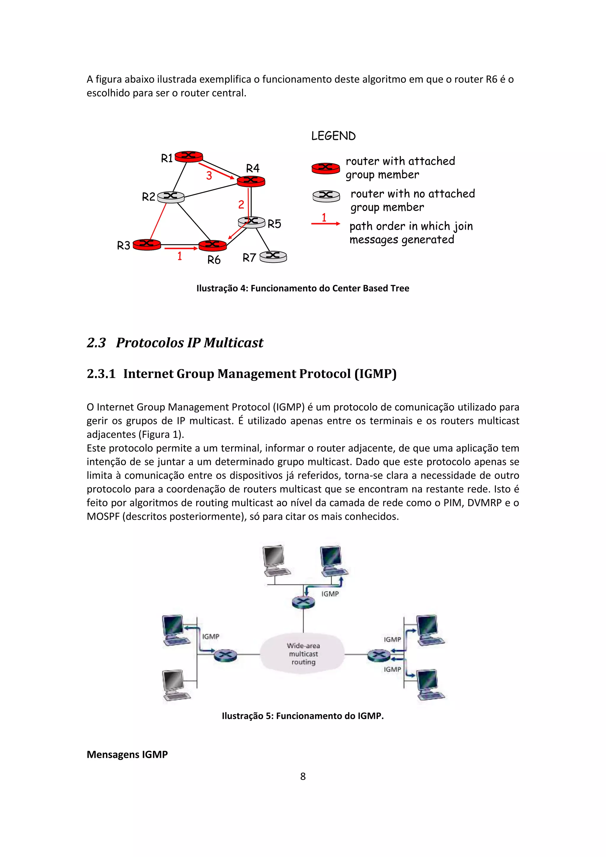 A figura abaixo ilustrada exemplifica o funcionamento deste algoritmo em que o router R6 é o
escolhido para ser o router central.


                                                      LEGEND

                 R1                                         router with attached
                                        R4
                            3                               group member

            R2                                               router with no attached
                                    2                        group member
                                                       1
                                             R5              path order in which join
                                                             messages generated
      R3
                      1     R6       R7

                          Ilustração 4: Funcionamento do Center Based Tree




2.3 Protocolos IP Multicast

2.3.1 Internet Group Management Protocol (IGMP)

O Internet Group Management Protocol (IGMP) é um protocolo de comunicação utilizado para
gerir os grupos de IP multicast. É utilizado apenas entre os terminais e os routers multicast
adjacentes (Figura 1).
Este protocolo permite a um terminal, informar o router adjacente, de que uma aplicação tem
intenção de se juntar a um determinado grupo multicast. Dado que este protocolo apenas se
limita à comunicação entre os dispositivos já referidos, torna-se clara a necessidade de outro
protocolo para a coordenação de routers multicast que se encontram na restante rede. Isto é
feito por algoritmos de routing multicast ao nível da camada de rede como o PIM, DVMRP e o
MOSPF (descritos posteriormente), só para citar os mais conhecidos.




                                 Ilustração 5: Funcionamento do IGMP.


Mensagens IGMP
                                                  8
 
