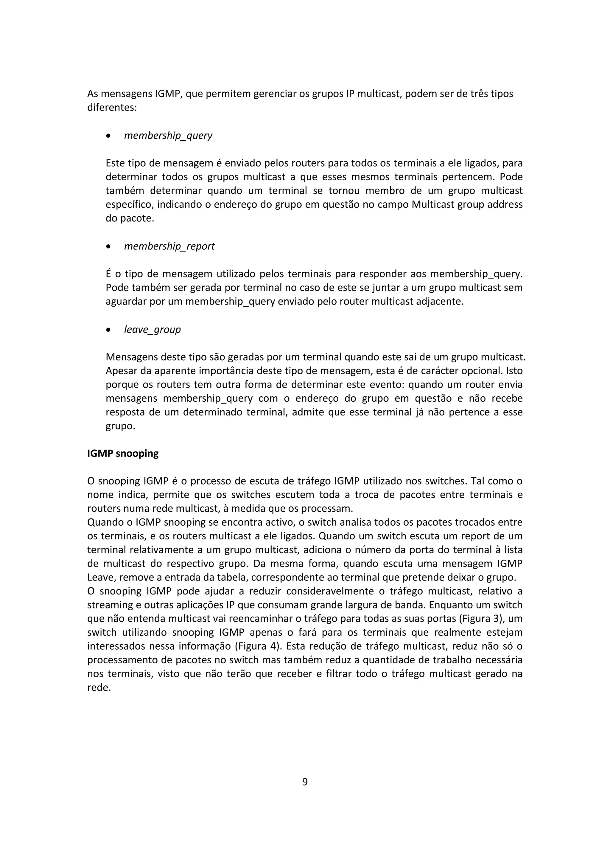 As mensagens IGMP, que permitem gerenciar os grupos IP multicast, podem ser de três tipos
diferentes:

      membership_query

   Este tipo de mensagem é enviado pelos routers para todos os terminais a ele ligados, para
   determinar todos os grupos multicast a que esses mesmos terminais pertencem. Pode
   também determinar quando um terminal se tornou membro de um grupo multicast
   específico, indicando o endereço do grupo em questão no campo Multicast group address
   do pacote.

      membership_report

   É o tipo de mensagem utilizado pelos terminais para responder aos membership_query.
   Pode também ser gerada por terminal no caso de este se juntar a um grupo multicast sem
   aguardar por um membership_query enviado pelo router multicast adjacente.

      leave_group

   Mensagens deste tipo são geradas por um terminal quando este sai de um grupo multicast.
   Apesar da aparente importância deste tipo de mensagem, esta é de carácter opcional. Isto
   porque os routers tem outra forma de determinar este evento: quando um router envia
   mensagens membership_query com o endereço do grupo em questão e não recebe
   resposta de um determinado terminal, admite que esse terminal já não pertence a esse
   grupo.

IGMP snooping

O snooping IGMP é o processo de escuta de tráfego IGMP utilizado nos switches. Tal como o
nome indica, permite que os switches escutem toda a troca de pacotes entre terminais e
routers numa rede multicast, à medida que os processam.
Quando o IGMP snooping se encontra activo, o switch analisa todos os pacotes trocados entre
os terminais, e os routers multicast a ele ligados. Quando um switch escuta um report de um
terminal relativamente a um grupo multicast, adiciona o número da porta do terminal à lista
de multicast do respectivo grupo. Da mesma forma, quando escuta uma mensagem IGMP
Leave, remove a entrada da tabela, correspondente ao terminal que pretende deixar o grupo.
O snooping IGMP pode ajudar a reduzir consideravelmente o tráfego multicast, relativo a
streaming e outras aplicações IP que consumam grande largura de banda. Enquanto um switch
que não entenda multicast vai reencaminhar o tráfego para todas as suas portas (Figura 3), um
switch utilizando snooping IGMP apenas o fará para os terminais que realmente estejam
interessados nessa informação (Figura 4). Esta redução de tráfego multicast, reduz não só o
processamento de pacotes no switch mas também reduz a quantidade de trabalho necessária
nos terminais, visto que não terão que receber e filtrar todo o tráfego multicast gerado na
rede.




                                             9
 
