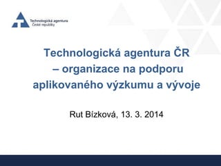 Technologická agentura ČR
– organizace na podporu
aplikovaného výzkumu a vývoje
Rut Bízková, 13. 3. 2014
 