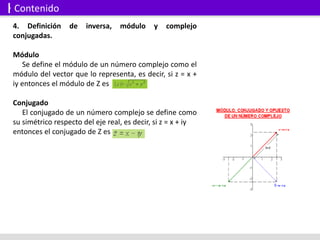4. Definición de inversa, módulo y complejo
conjugadas.
Módulo
Se define el módulo de un número complejo como el
módulo del vector que lo representa, es decir, si z = x +
iy entonces el módulo de Z es
Conjugado
El conjugado de un número complejo se define como
su simétrico respecto del eje real, es decir, si z = x + iy
entonces el conjugado de Z es
Contenido
 