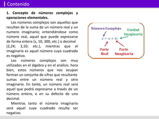 1. Concepto de números complejos y
operaciones elementales.
Los números complejos son aquellos que
resultan de la suma de un número real y un
numero imaginario; entendiéndose como
número real, aquel que puede expresarse
de forma entera (s, 10, 300, etc.) o decimal
(2,24; 3,10; etc.), mientras que el
imaginario es aquel número cuyo cuadrado
es negativo.
Los números complejos son muy
utilizados en el álgebra y en el análisis. hora
bien, estos números que nos ocupan
forman un conjunto de cifras que resultante
sumas entre un número real y otro
imaginario. En tanto, un número real será
aquel que podrá expresarse a través de un
número entero, o en su defecto de uno
decimal.
Mientras tanto el número imaginario
será aquel cuyo cuadrado resulta ser
negativo.
Contenido
 