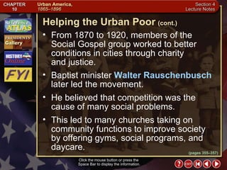 Section 4-13 From 1870 to 1920, members of the Social Gospel group worked to better conditions in cities through charity  and justice.  Baptist minister  Walter Rauschenbusch  later led the movement.  He believed that competition was the cause of many social problems.  This led to many churches taking on community functions to improve society by offering gyms, social programs, and daycare. Helping the Urban Poor   (cont.) Click the mouse button or press the  Space Bar to display the information. (pages 355–357) 