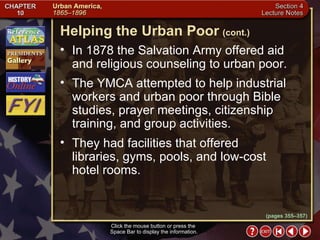 Section 4-14 In 1878 the Salvation Army offered aid and religious counseling to urban poor.  The YMCA attempted to help industrial workers and urban poor through Bible studies, prayer meetings, citizenship training, and group activities.  They had facilities that offered libraries, gyms, pools, and low-cost hotel rooms. Helping the Urban Poor   (cont.) Click the mouse button or press the  Space Bar to display the information. (pages 355–357) 