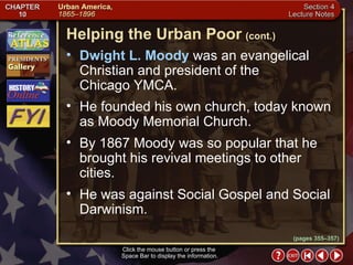 Section 4-15 Dwight L. Moody  was an evangelical Christian and president of the  Chicago YMCA.  He founded his own church, today known as Moody Memorial Church.  By 1867 Moody was so popular that he brought his revival meetings to other cities.  He was against Social Gospel and Social Darwinism. Helping the Urban Poor   (cont.) Click the mouse button or press the  Space Bar to display the information. (pages 355–357) 