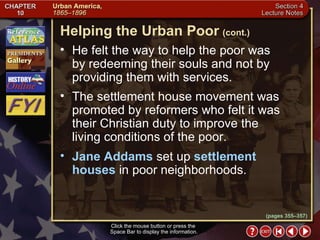 Section 4-16 He felt the way to help the poor was  by redeeming their souls and not by providing them with services.  The settlement house movement was promoted by reformers who felt it was their Christian duty to improve the living conditions of the poor.  Jane Addams  set up  settlement houses  in poor neighborhoods. Helping the Urban Poor   (cont.) Click the mouse button or press the  Space Bar to display the information. (pages 355–357) 