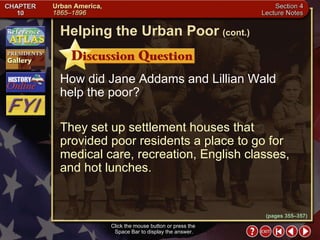 Section 4-18 How did Jane Addams and Lillian Wald help the poor? They set up settlement houses that provided poor residents a place to go for medical care, recreation, English classes, and hot lunches. Click the mouse button or press the  Space Bar to display the answer. Helping the Urban Poor   (cont.) (pages 355–357) 