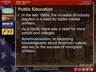 Section 4-19 (pages 357–358) Public Education Click the mouse button or press the  Space Bar to display the information. In the late 1880s, the increase of industry resulted in a need for better-trained workers.  As a result, there was a need for more school and colleges.  Americanization,  or becoming knowledgeable about American culture, was key to the success of immigrant children. 