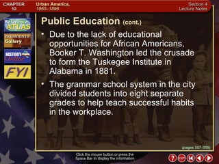 Section 4-20 Due to the lack of educational opportunities for African Americans, Booker T. Washington led the crusade  to form the Tuskegee Institute in  Alabama in 1881.  The grammar school system in the city divided students into eight separate grades to help teach successful habits in the workplace. Public Education   (cont.) Click the mouse button or press the  Space Bar to display the information. (pages 357–358) 