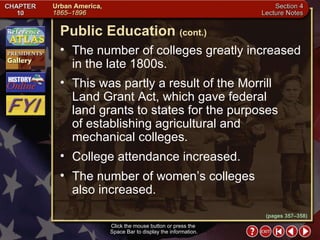 Section 4-21 The number of colleges greatly increased in the late 1800s.  This was partly a result of the Morrill Land Grant Act, which gave federal land grants to states for the purposes of establishing agricultural and mechanical colleges.  College attendance increased.  The number of women’s colleges  also increased. Click the mouse button or press the  Space Bar to display the information. Public Education   (cont.) (pages 357–358) 