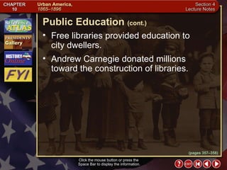 Section 4-22 Free libraries provided education to  city dwellers.  Andrew Carnegie donated millions toward the construction of libraries. Click the mouse button or press the  Space Bar to display the information. Public Education   (cont.) (pages 357–358) 