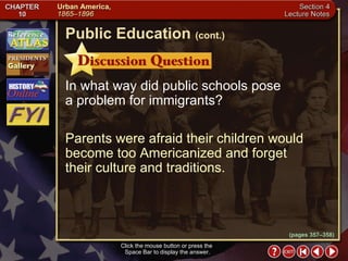 Section 4-23 In what way did public schools pose  a problem for immigrants? Parents were afraid their children would become too Americanized and forget  their culture and traditions. Click the mouse button or press the  Space Bar to display the answer. Public Education   (cont.) (pages 357–358) 