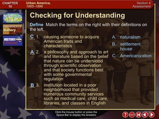 Section 4-24 Click the mouse button or press the  Space Bar to display the answers. Checking for Understanding __ 1. causing someone to acquire American traits and characteristics __ 2. a philosophy and approach to art and literature based on the belief that nature can be understood through scientific observation and that society functions best with some governmental regulation __ 3. institution located in a poor neighborhood that provided numerous community services such as medical care, child care, libraries, and classes in English A. naturalism B. settlement house C. Americanization Define   Match the terms on the right with their definitions on the left. Click the mouse button or press the  Space Bar to display the answers. A B C 