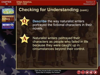 Section 4-25 Checking for Understanding  (cont.) Click the mouse button or press the  Space Bar to display the answer. Describe  the way naturalist writers portrayed the fictional characters in their novels. Naturalist writers portrayed their characters as people who failed in life because they were caught up in circumstances beyond their control. 