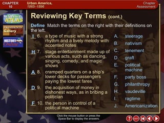 Chapter Assessment 2 Click the mouse button or press the  Space Bar to display the answers. Reviewing Key Terms  (cont.) Define   Match the terms on the right with their definitions on the left. __ 6. a type of music with a strong rhythm and a lively melody with accented notes __ 7. stage entertainment made up of various acts, such as dancing, singing, comedy, and magic shows __ 8. cramped quarters on a ship’s lower decks for passengers paying the lowest fares __ 9. the acquisition of money in dishonest ways, as in bribing a politician __ 10. the person in control of a political machine H A I D F A. steerage B. nativism C. tenement D. graft E. political machine F. party boss G. philanthropy H. vaudeville I. ragtime J. Americanization 