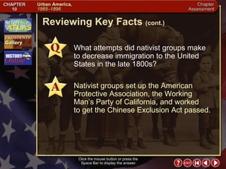 Chapter Assessment 4 Click the mouse button or press the  Space Bar to display the answer. Reviewing Key Facts  (cont.) What attempts did nativist groups make to decrease immigration to the United States in the late 1800s? Nativist groups set up the American Protective Association, the Working Man’s Party of California, and worked  to get the Chinese Exclusion Act passed. 