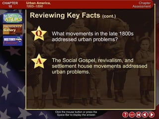 Chapter Assessment 7 Click the mouse button or press the  Space Bar to display the answer. Reviewing Key Facts  (cont.) What movements in the late 1800s addressed urban problems? The Social Gospel, revivalism, and settlement house movements addressed urban problems. 