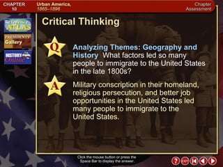Chapter Assessment 8 Click the mouse button or press the  Space Bar to display the answer. Critical Thinking Analyzing Themes: Geography and History  What factors led so many people to immigrate to the United States in the late 1800s? Military conscription in their homeland, religious persecution, and better job opportunities in the United States led many people to immigrate to the  United States. 