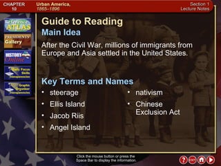 Section 1-1 Guide to Reading After the Civil War, millions of immigrants from Europe and Asia settled in the United States.  steerage  Main Idea Click the mouse button or press the  Space Bar to display the information. Key Terms and Names Ellis Island  Jacob Riis  Angel Island  nativism  Chinese Exclusion Act 
