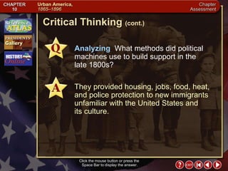 Chapter Assessment 9 Click the mouse button or press the  Space Bar to display the answer. Critical Thinking  (cont.) Analyzing  What methods did political machines use to build support in the  late 1800s? They provided housing, jobs, food, heat, and police protection to new immigrants unfamiliar with the United States and  its culture. 