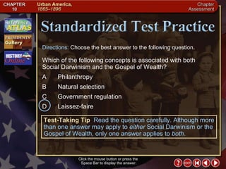 Chapter Assessment 13 Click the mouse button or press the  Space Bar to display the answer. Directions:  Choose the best answer to the following question. Which of the following concepts is associated with both Social Darwinism and the Gospel of Wealth? A  Philanthropy  B Natural selection C Government regulation  D Laissez-faire Test-Taking Tip   Read the question carefully. Although more than one answer may apply to  either  Social Darwinism or the Gospel of Wealth, only one answer applies to  both . 