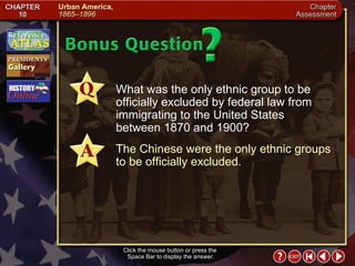 Chapter Assessment 14 Click the mouse button or press the  Space Bar to display the answer. What was the only ethnic group to be officially excluded by federal law from immigrating to the United States between 1870 and 1900? The Chinese were the only ethnic groups to be officially excluded. 