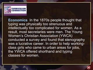 CC 2-1 Economics  In the 1870s people thought that typing was physically too strenuous and intellectually too complicated for women. As a result, most secretaries were men. The Young Women’s Christian Association (YWCA) conducted a survey and found that stenography was a lucrative career. In order to help working-class girls who came to urban areas for jobs, the YWCA offered shorthand and typing classes for women. 