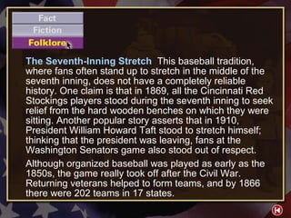 F/F/F 3-Folklore The Seventh-Inning Stretch  This baseball tradition, where fans often stand up to stretch in the middle of the seventh inning, does not have a completely reliable history. One claim is that in 1869, all the Cincinnati Red Stockings players stood during the seventh inning to seek relief from the hard wooden benches on which they were sitting. Another popular story asserts that in 1910, President William Howard Taft stood to stretch himself; thinking that the president was leaving, fans at the Washington Senators game also stood out of respect. Although organized baseball was played as early as the 1850s, the game really took off after the Civil War. Returning veterans helped to form teams, and by 1866 there were 202 teams in 17 states. 