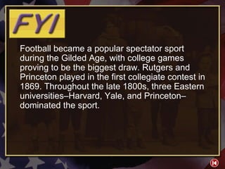 FYI 3-1 Football became a popular spectator sport during the Gilded Age, with college games proving to be the biggest draw. Rutgers and Princeton played in the first collegiate contest in 1869. Throughout the late 1800s, three Eastern universities–Harvard, Yale, and Princeton–dominated the sport. 