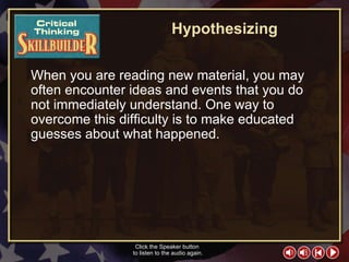 CT Skill Builder 1 Hypothesizing When you are reading new material, you may often encounter ideas and events that you do not immediately understand. One way to overcome this difficulty is to make educated guesses about what happened. Click the Speaker button  to listen to the audio again. 