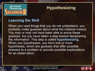 CT Skill Builder 2 Learning the Skill When you read things that you do not understand, you probably make guesses about what the material means. You may or may not have been able to prove these guesses, but you have taken a step toward deciphering the information. This step is called  hypothesizing.   When you hypothesize, you form one or more hypotheses, which are guesses that offer possible answers to a problem or provide possible explanations for an observation.  Click the mouse button or press the  Space Bar to display the information. Hypothesizing 