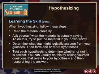 CT Skill Builder 3 Click the mouse button or press the  Space Bar to display the information. Learning the Skill  (cont.) When hypothesizing, follow these steps.   Read the material carefully.  Ask yourself what the material is actually saying.  To do this, try to put the material in your own words.  Determine what you might logically assume from your guesses. Then form one or more hypotheses.  Test each hypothesis to determine whether or not it  is correct. You can usually do this by asking yourself questions that relate to your hypothesis and then researching the answers. Hypothesizing 