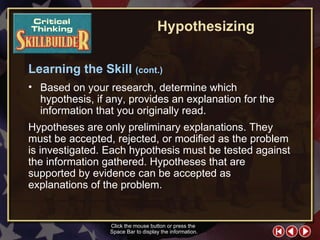 CT Skill Builder 4 Based on your research, determine which hypothesis, if any, provides an explanation for the information that you originally read.  Click the mouse button or press the  Space Bar to display the information. Hypotheses are only preliminary explanations. They must be accepted, rejected, or modified as the problem is investigated. Each hypothesis must be tested against the information gathered. Hypotheses that are supported by evidence can be accepted as explanations of the problem. Learning the Skill  (cont.) Hypothesizing 