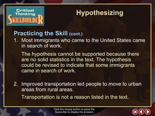 CT Skill Builder 6 1. Most immigrants who came to the United States came in search of work. 2. Improved transportation led people to move to urban areas from rural areas. The hypothesis cannot   be supported because there are no solid statistics in the text. The hypothesis could be revised to indicate that some immigrants came in search of work. Click the mouse button or press the  Space Bar to display the answers. Transportation is not a reason listed in the text. Hypothesizing Practicing the Skill  (cont.) 