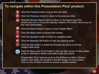HELP To navigate within this Presentation Plus! product: Click the  Forward   button to go to the next slide. Click the  Previous   button to return to the previous slide. Click the  Section Back  button to return to the beginning of the  section you are in. If you are viewing a feature, this button returns you to the main presentation. Click the  Home   button to return to the Chapter Menu.  Click the  Help   button to access this screen. Click the  Speaker  button to listen to available audio. Click the  Speaker Off  button to stop any playing audio. Click the  Exit  button or press the  Escape  key [Esc] to end the  chapter slide show. Click the  Maps and Chart   button in the top right corner of many slides to link to relevant In-Motion and static maps and charts. Presentation Plus! features such as the  Reference Atlas ,  History Online , and others are located in the left margin of most screens.  Click on any of these buttons to access a specific feature. 