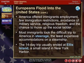 Section 1-6 Click the mouse button or press the  Space Bar to display the information. Click the mouse button or press the  Space Bar to display the information. America offered immigrants employment, few immigration restrictions, avoidance of military service, religious freedom, and the chance to move up the social ladder.  Most immigrants took the difficult trip to America in  steerage,  the least expensive accommodations on a steamship.  The 14-day trip usually ended at  Ellis Island,  a small island in New York Harbor. Europeans Flood Into the  United States   (cont.) (pages 336–339) 