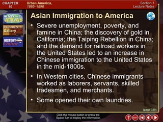 Section 1-10 Click the mouse button or press the  Space Bar to display the information. (page 339) Asian Immigration to America Severe unemployment, poverty, and famine in China; the discovery of gold in California; the Taiping Rebellion in China; and the demand for railroad workers in the United States led to an increase in Chinese immigration to the United States in the mid-1800s.  In Western cities, Chinese immigrants worked as laborers, servants, skilled tradesmen, and merchants.  Some opened their own laundries. 
