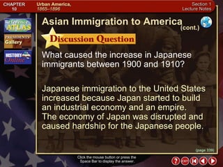 Section 1-12 Click the mouse button or press the  Space Bar to display the answer. What caused the increase in Japanese immigrants between 1900 and 1910? Japanese immigration to the United States increased because Japan started to build an industrial economy and an empire.  The economy of Japan was disrupted and caused hardship for the Japanese people. Asian Immigration to America (cont.) (page 339) 