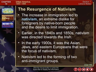 Section 1-13 Click the mouse button or press the  Space Bar to display the information. (page 340) The Resurgence of Nativism The increase in immigration led to  nativism,  an extreme dislike for foreigners by native-born people  and the desire to limit immigration.  Earlier, in the 1840s and 1850s, nativism was directed towards the Irish.  In the early 1900s, it was the Asian, Jews, and eastern Europeans that were the focus of nativism.  Nativism led to the forming of two  anti-immigrant groups. 