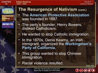 Section 1-14 Click the mouse button or press the  Space Bar to display the information. The  American Protective Association  was founded in 1887.  The party’s founder, Henry Bowers, disliked Catholicism.  He wanted to stop Catholic immigration.  In the 1870s, Denis Kearny, an Irish immigrant, organized the  Workingman’s Party of California.   This group wanted to stop Chinese immigration.  Racial violence resulted. The Resurgence of Nativism   (cont.) (page 340) 