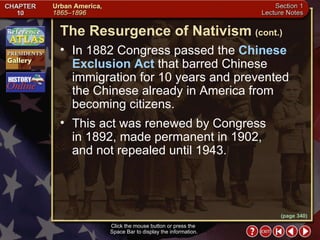 Section 1-15 Click the mouse button or press the  Space Bar to display the information. In 1882 Congress passed the  Chinese Exclusion Act  that barred Chinese immigration for 10 years and prevented the Chinese already in America from becoming citizens.  This act was renewed by Congress  in 1892, made permanent in 1902,  and not repealed until 1943. The Resurgence of Nativism   (cont.) (page 340) 
