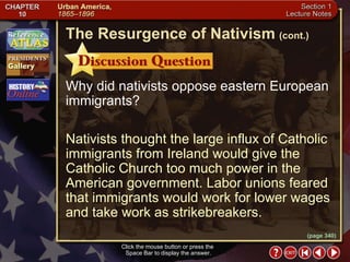 Section 1-16 Click the mouse button or press the  Space Bar to display the answer. Why did nativists oppose eastern European immigrants? Nativists thought the large influx of Catholic immigrants from Ireland would give the Catholic Church too much power in the American government. Labor unions feared that immigrants would work for lower wages and take work as strikebreakers. The Resurgence of Nativism   (cont.) (page 340) 