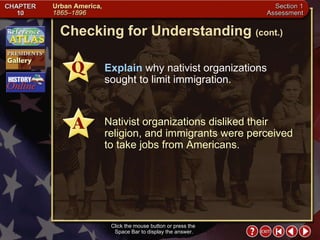 Section 1-19 Click the mouse button or press the  Space Bar to display the answer. Explain  why nativist organizations sought to limit immigration. Nativist organizations disliked their religion, and immigrants were perceived to take jobs from Americans. Checking for Understanding  (cont.) 