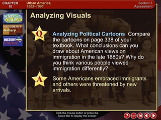 Section 1-22 Analyzing Visuals Click the mouse button or press the  Space Bar to display the answer. Analyzing Political Cartoons  Compare the cartoons on page 338 of your textbook. What conclusions can you draw about American views on immigration in the late 1880s? Why do you think various people viewed immigration differently? Some Americans embraced immigrants and others were threatened by new arrivals. 