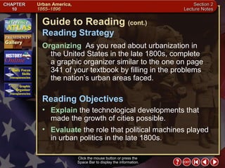 Section 2-2 Click the mouse button or press the  Space Bar to display the information. Guide to Reading  (cont.) Reading Strategy Organizing   As you read about urbanization in  the United States in the late 1800s, complete  a graphic organizer similar to the one on page 341 of your textbook by filling in the problems the nation’s urban areas faced. Explain  the technological developments that made the growth of cities possible.  Reading Objectives Evaluate  the role that political machines played in urban politics in the late 1800s. 
