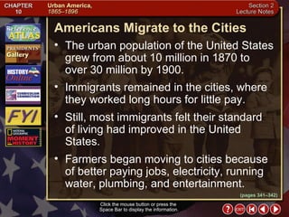Section 2-5 Click the mouse button or press the  Space Bar to display the information. (pages 341–342) Americans Migrate to the Cities Click the mouse button or press the  Space Bar to display the information. The urban population of the United States grew from about 10 million in 1870 to over 30 million by 1900.  Immigrants remained in the cities, where they worked long hours for little pay.  Still, most immigrants felt their standard of living had improved in the United States.  Farmers began moving to cities because of better paying jobs, electricity, running water, plumbing, and entertainment. 